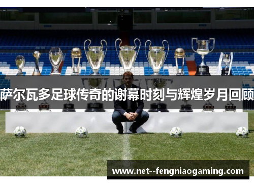 萨尔瓦多足球传奇的谢幕时刻与辉煌岁月回顾