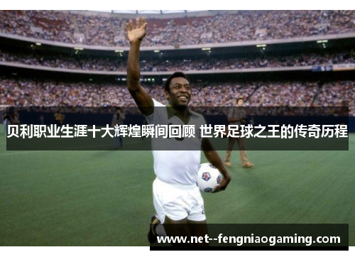 贝利职业生涯十大辉煌瞬间回顾 世界足球之王的传奇历程