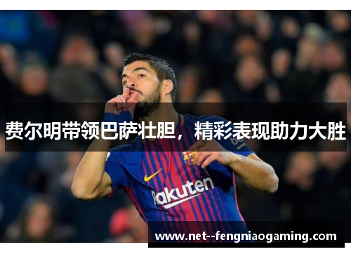 费尔明带领巴萨壮胆，精彩表现助力大胜