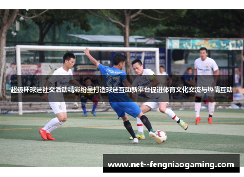 超级杯球迷社交活动精彩纷呈打造球迷互动新平台促进体育文化交流与热情互动
