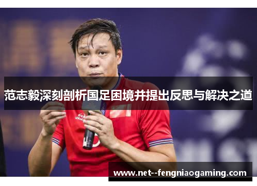 范志毅深刻剖析国足困境并提出反思与解决之道
