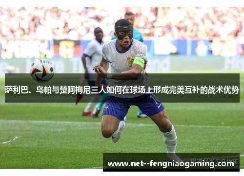 萨利巴、乌帕与楚阿梅尼三人如何在球场上形成完美互补的战术优势