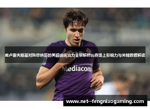 库卢塞夫斯基对阵摩纳哥的英超级统治力全景解析比赛场上影响力与关键数据解读