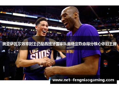 奥亚萨瓦尔效率封王仍是西班牙国家队最稳定致命得分核心依旧王牌