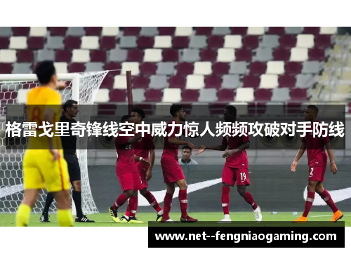 格雷戈里奇锋线空中威力惊人频频攻破对手防线