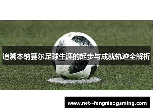 追溯本纳赛尔足球生涯的起步与成就轨迹全解析