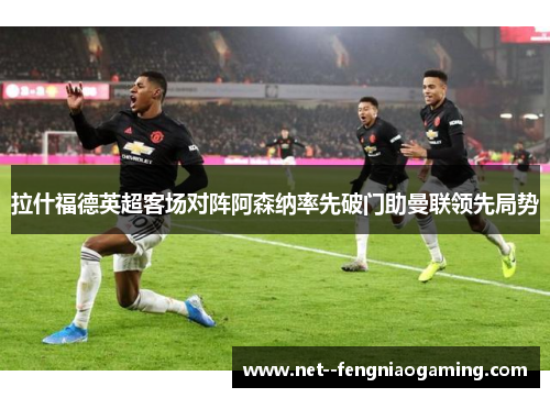 拉什福德英超客场对阵阿森纳率先破门助曼联领先局势