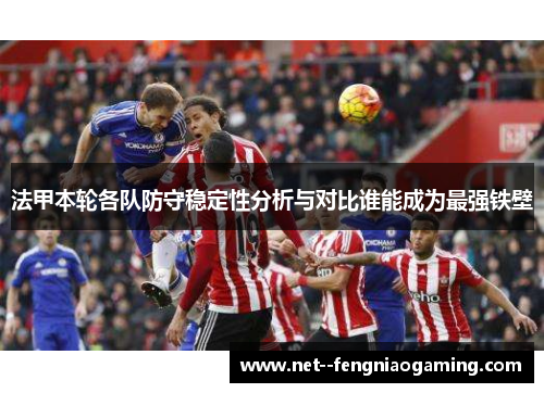法甲本轮各队防守稳定性分析与对比谁能成为最强铁壁